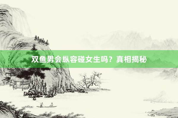 双鱼男会纵容碰女生吗？真相揭秘